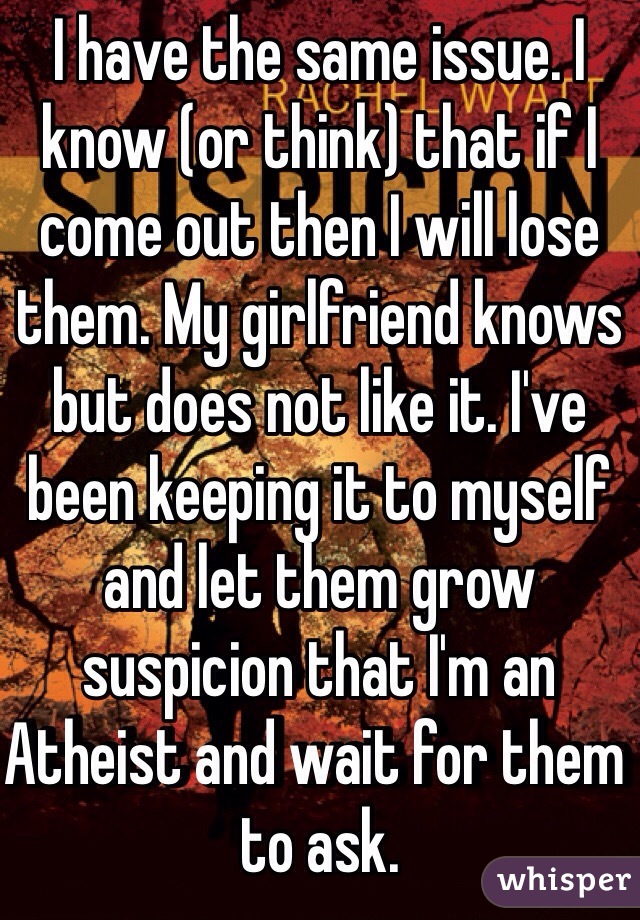 I have the same issue. I know (or think) that if I come out then I will lose them. My girlfriend knows but does not like it. I've been keeping it to myself and let them grow suspicion that I'm an Atheist and wait for them to ask.