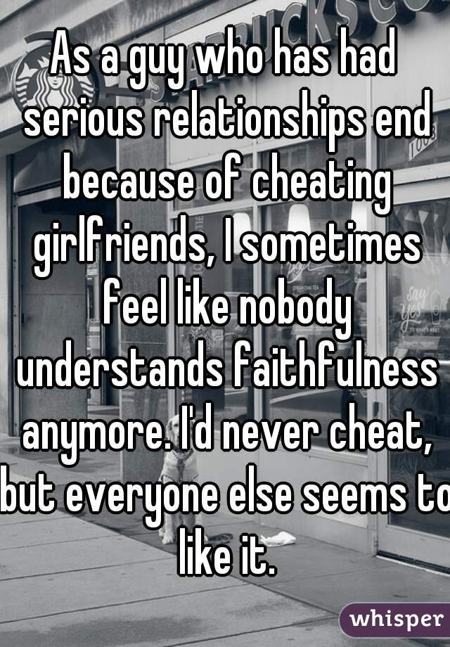As a guy who has had serious relationships end because of cheating girlfriends, I sometimes feel like nobody understands faithfulness anymore. I'd never cheat, but everyone else seems to like it.