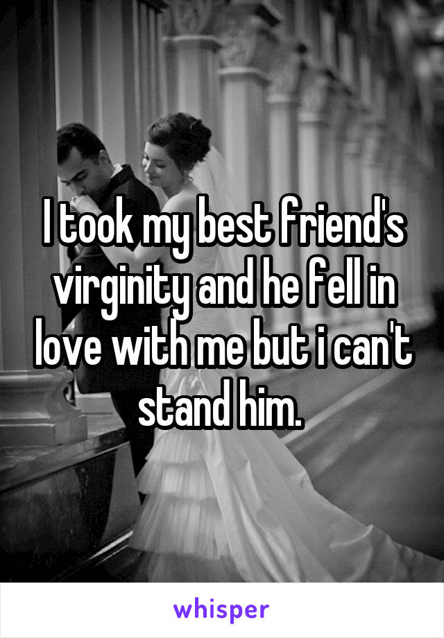 I took my best friend's virginity and he fell in love with me but i can't stand him. 