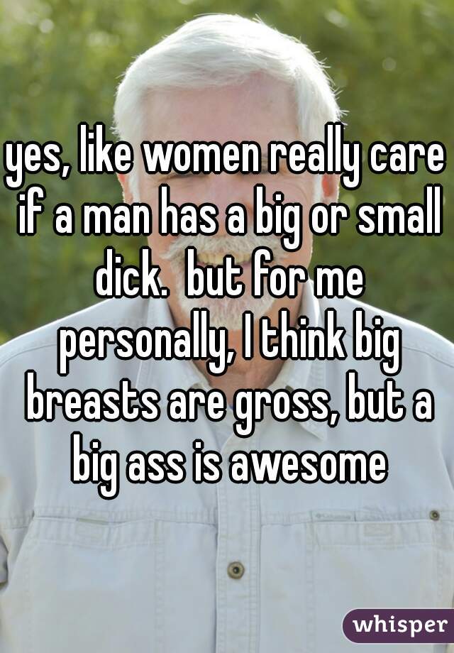 yes, like women really care if a man has a big or small dick.  but for me personally, I think big breasts are gross, but a big ass is awesome