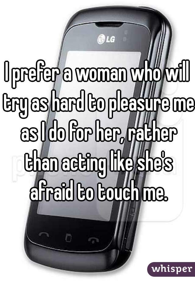 I prefer a woman who will try as hard to pleasure me as I do for her, rather than acting like she's afraid to touch me.