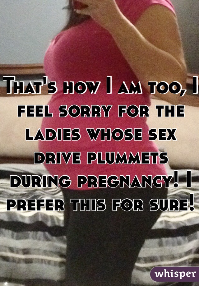 That's how I am too, I feel sorry for the ladies whose sex drive plummets during pregnancy! I prefer this for sure!