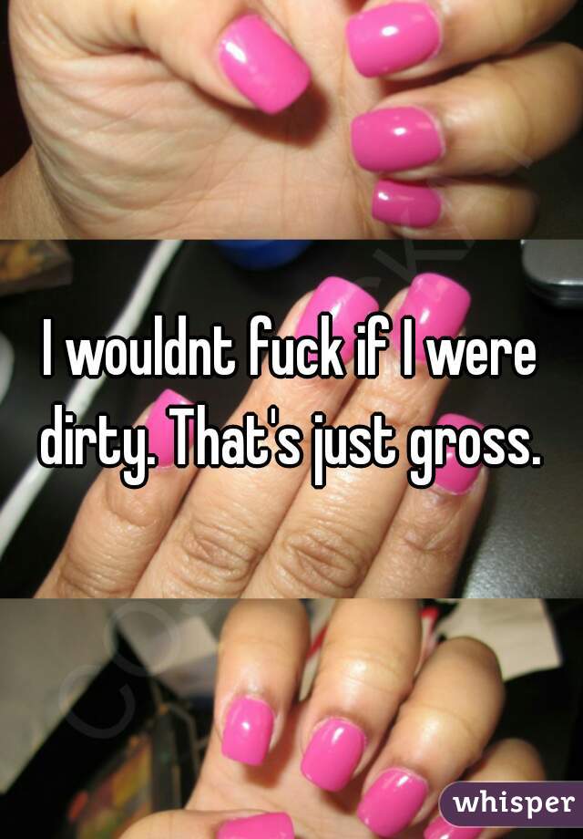 I wouldnt fuck if I were dirty. That's just gross. 