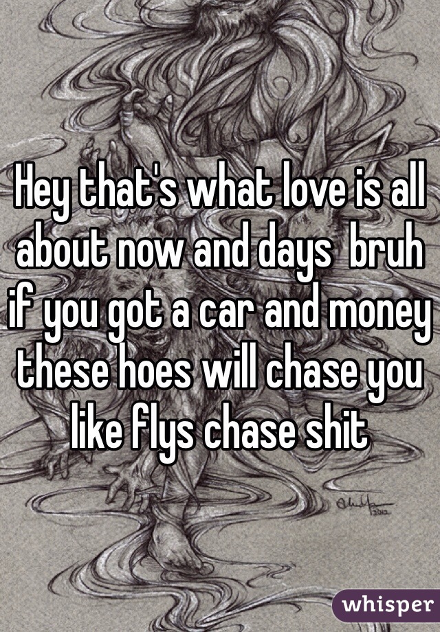 Hey that's what love is all about now and days  bruh if you got a car and money these hoes will chase you like flys chase shit 