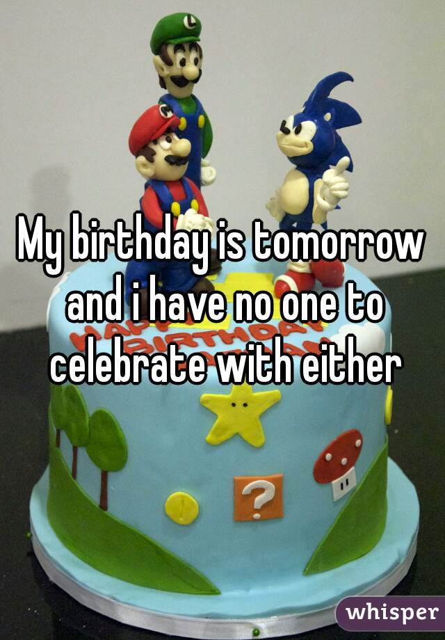 My birthday is tomorrow and i have no one to celebrate with either