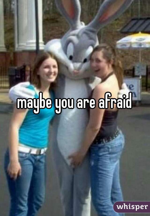 maybe you are afraid