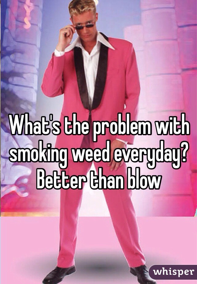 What's the problem with smoking weed everyday?  Better than blow 