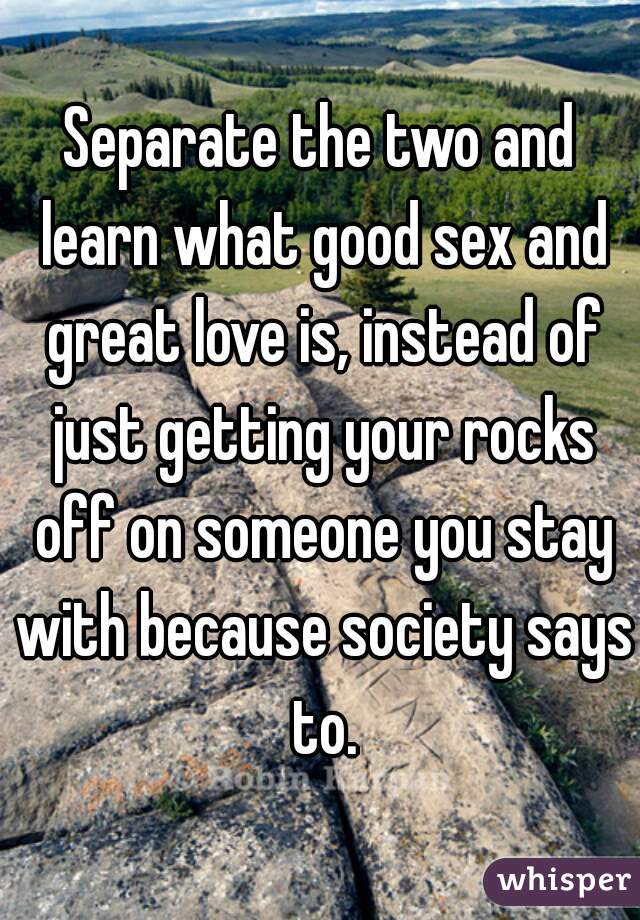 Separate the two and learn what good sex and great love is, instead of just getting your rocks off on someone you stay with because society says to.
