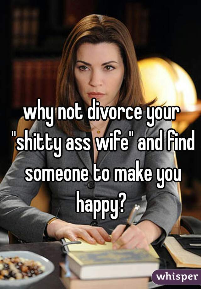 why not divorce your "shitty ass wife" and find someone to make you happy? 