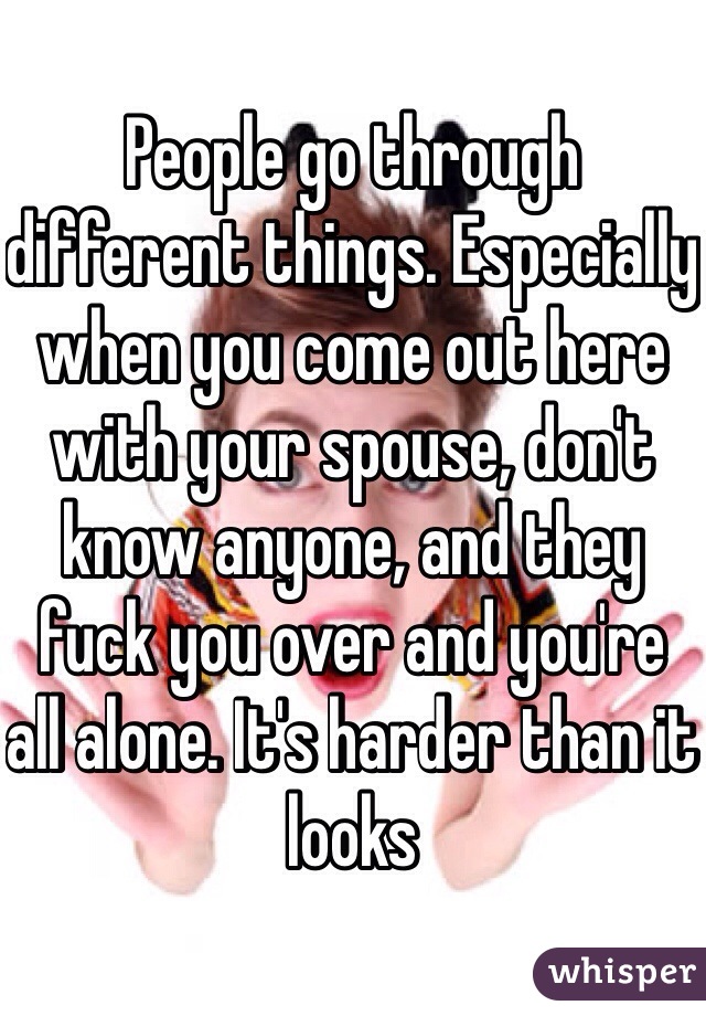 People go through different things. Especially when you come out here with your spouse, don't know anyone, and they fuck you over and you're all alone. It's harder than it looks
