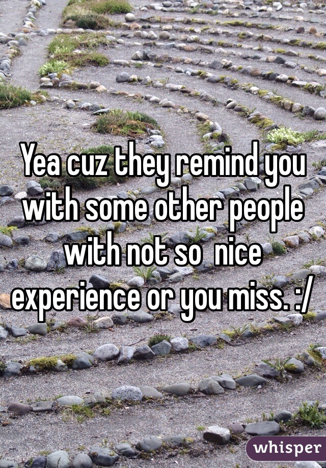 Yea cuz they remind you with some other people with not so  nice experience or you miss. :/