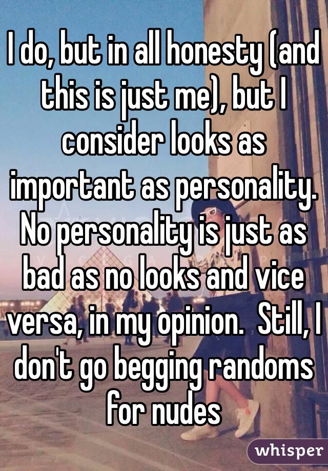 I do, but in all honesty (and this is just me), but I consider looks as important as personality.  No personality is just as bad as no looks and vice versa, in my opinion.  Still, I don't go begging randoms for nudes