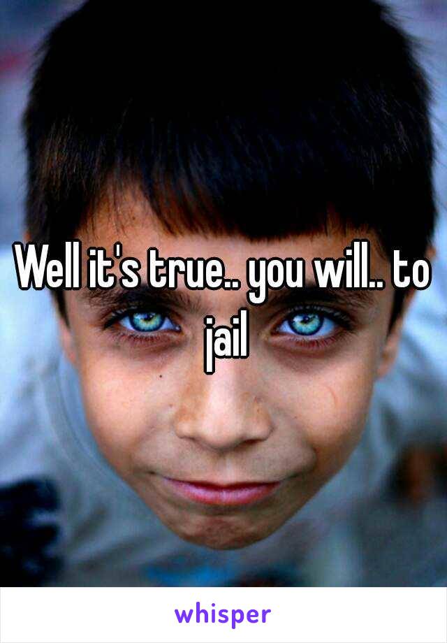 Well it's true.. you will.. to jail