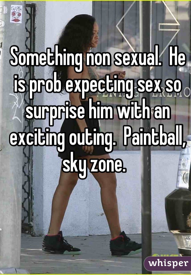 Something non sexual.  He is prob expecting sex so surprise him with an exciting outing.  Paintball, sky zone.  
