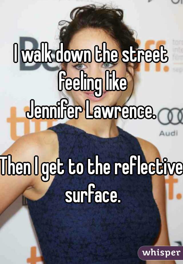 I walk down the street feeling like
Jennifer Lawrence.

Then I get to the reflective surface.