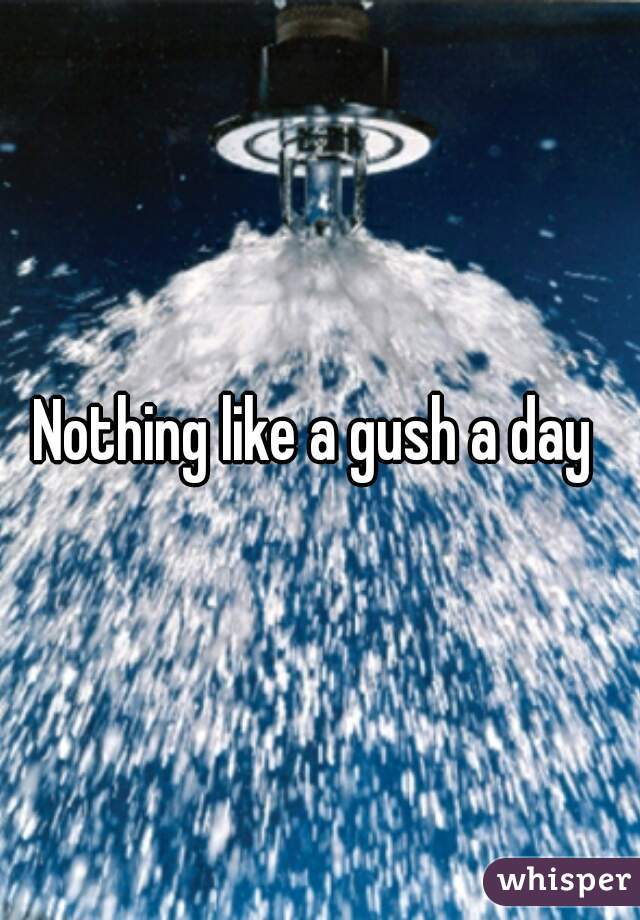 Nothing like a gush a day 