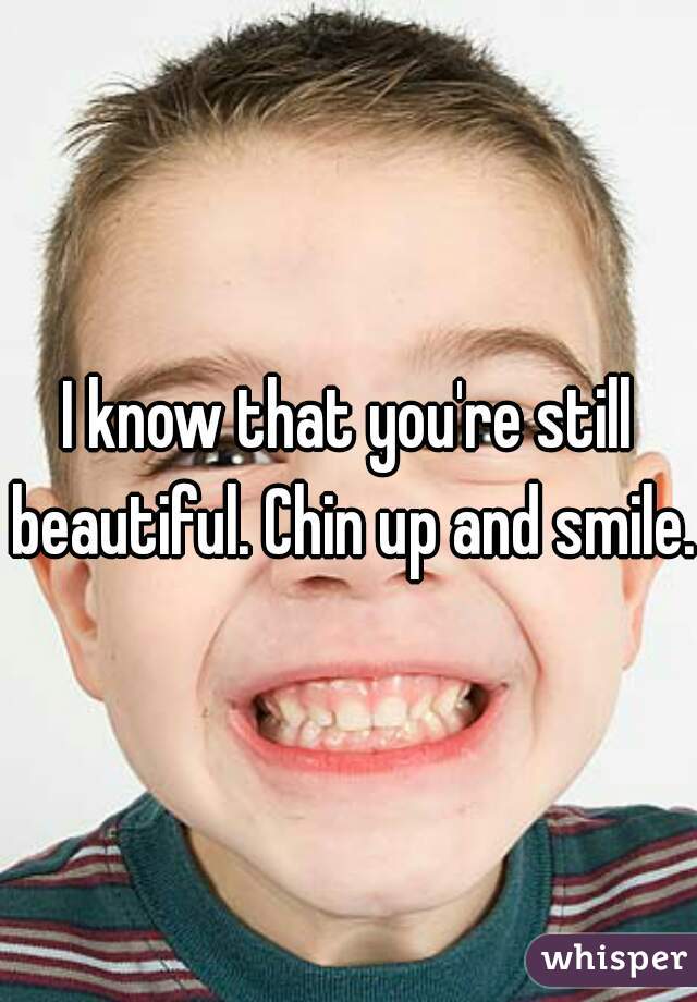 I know that you're still beautiful. Chin up and smile.