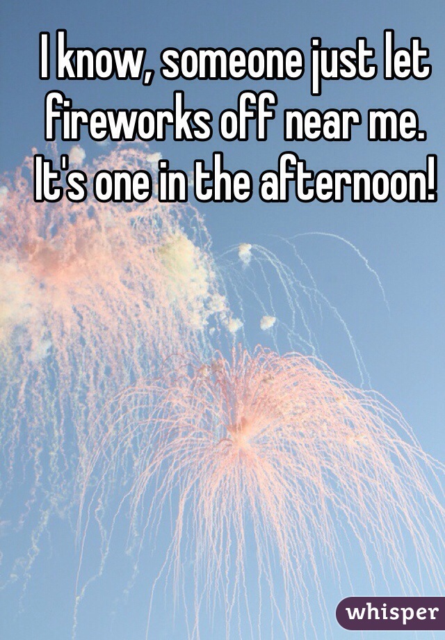 I know, someone just let fireworks off near me. It's one in the afternoon!