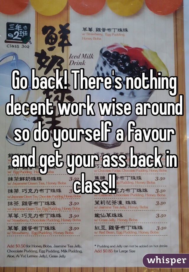 Go back! There's nothing decent work wise around so do yourself a favour and get your ass back in class!!
