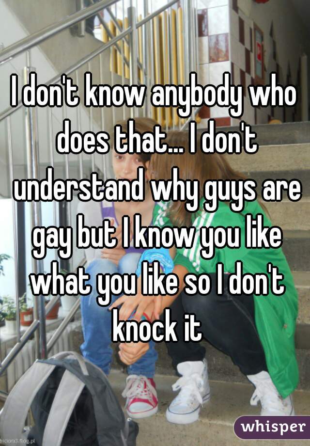 I don't know anybody who does that... I don't understand why guys are gay but I know you like what you like so I don't knock it