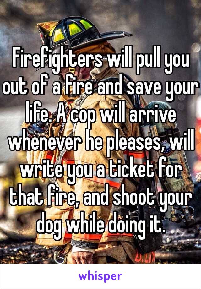 Firefighters will pull you out of a fire and save your life. A cop will arrive whenever he pleases, will write you a ticket for that fire, and shoot your dog while doing it.
