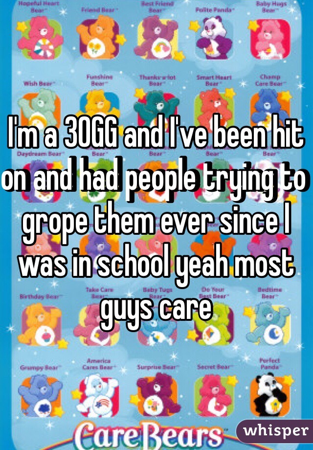 I'm a 30GG and I've been hit on and had people trying to grope them ever since I was in school yeah most guys care
