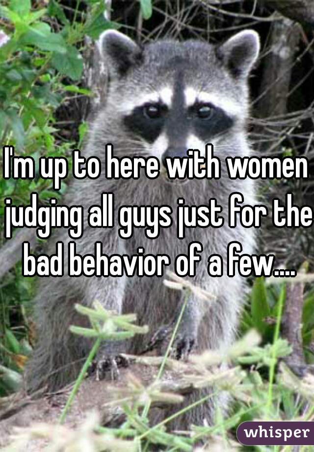 I'm up to here with women judging all guys just for the bad behavior of a few....