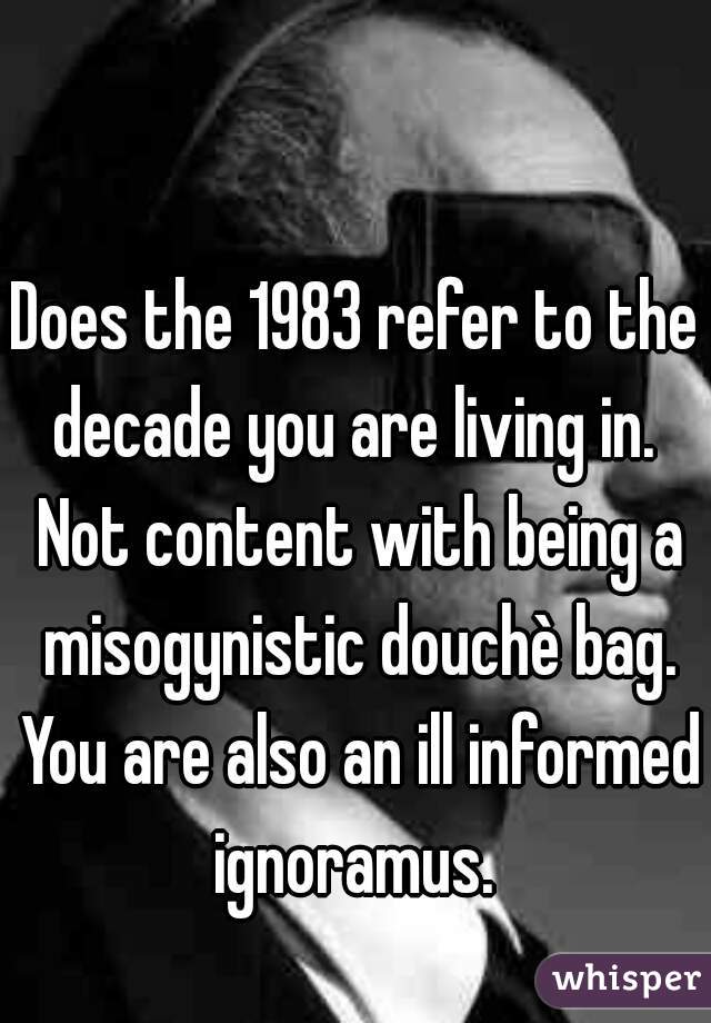 Does the 1983 refer to the decade you are living in.  Not content with being a misogynistic douchè bag. You are also an ill informed ignoramus. 