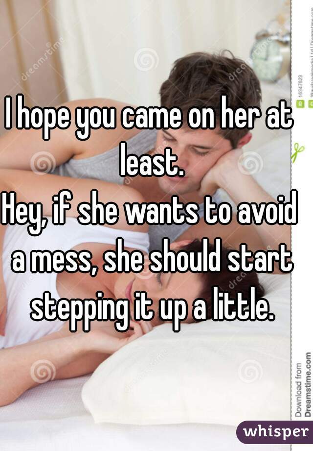 I hope you came on her at least.
Hey, if she wants to avoid a mess, she should start stepping it up a little.
