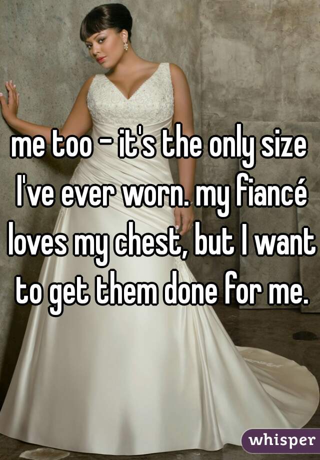 me too - it's the only size I've ever worn. my fiancé loves my chest, but I want to get them done for me.