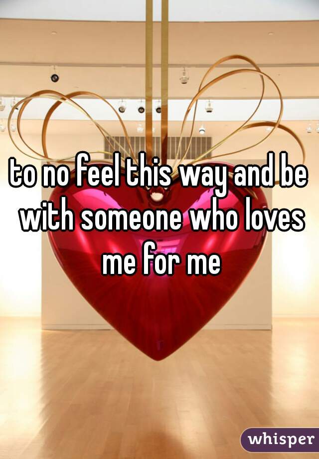 to no feel this way and be with someone who loves me for me