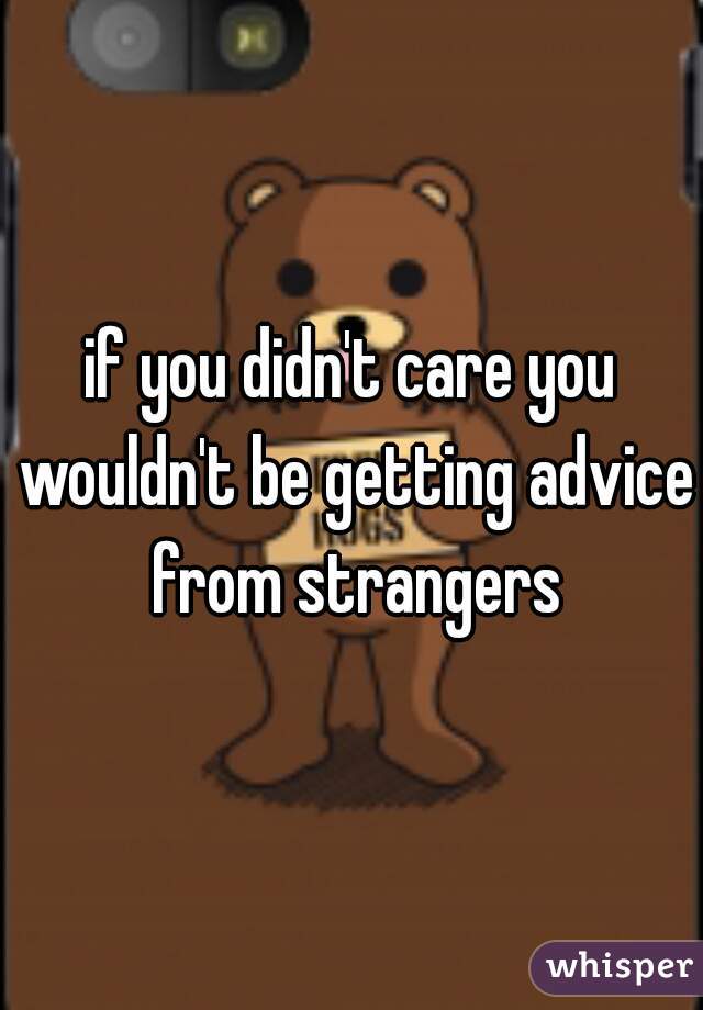 if you didn't care you wouldn't be getting advice from strangers