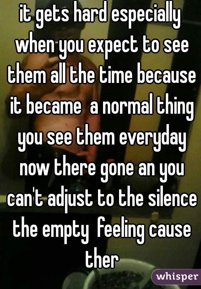 it gets hard especially when you expect to see them all the time because it became  a normal thing you see them everyday now there gone an you can't adjust to the silence the empty  feeling cause ther