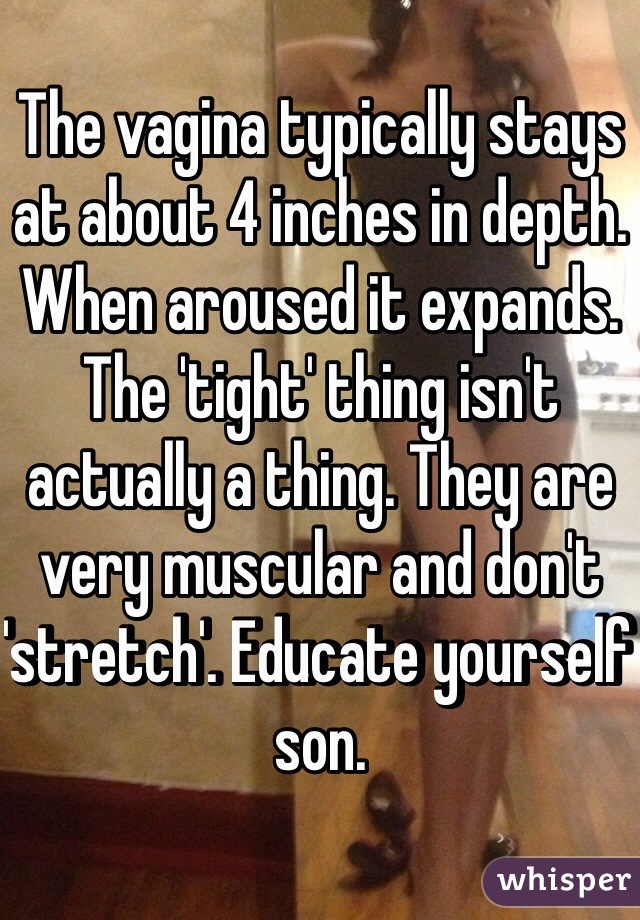 The vagina typically stays at about 4 inches in depth. When aroused it expands. The 'tight' thing isn't actually a thing. They are very muscular and don't 'stretch'. Educate yourself son. 
