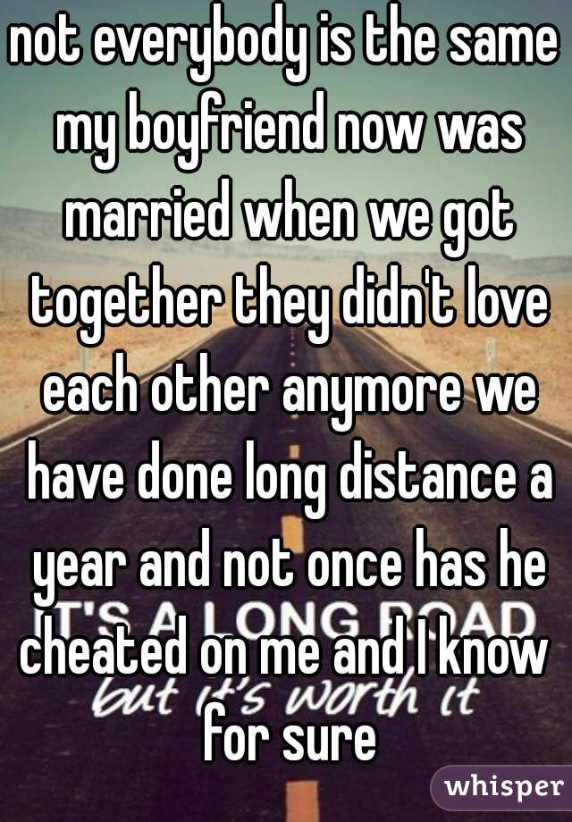 not everybody is the same my boyfriend now was married when we got together they didn't love each other anymore we have done long distance a year and not once has he cheated on me and I know  for sure