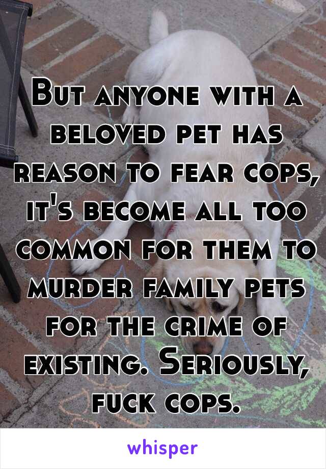 But anyone with a beloved pet has reason to fear cops, it's become all too common for them to murder family pets for the crime of existing. Seriously, fuck cops.