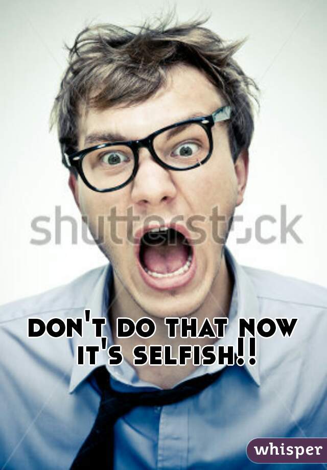 don't do that now it's selfish!! 