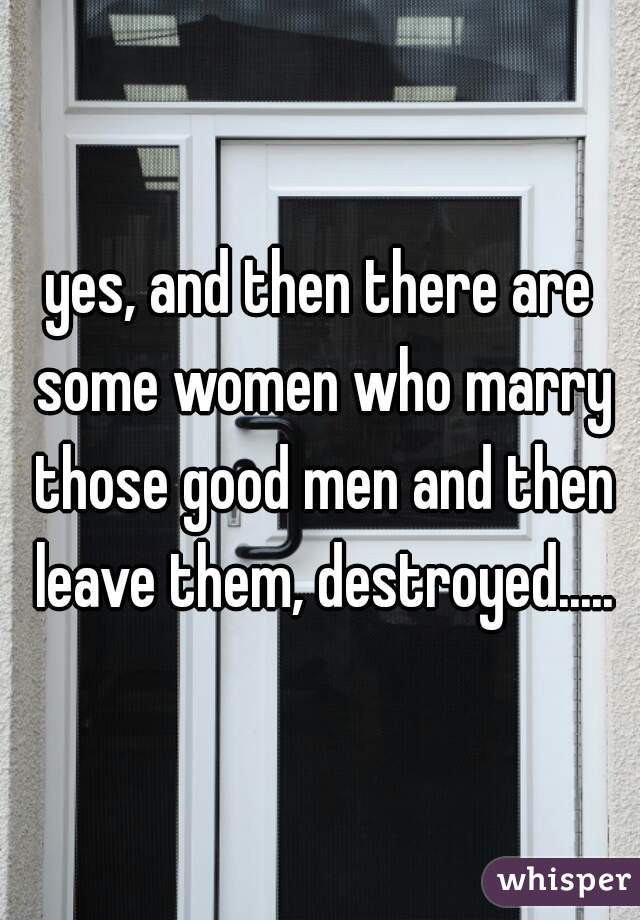 yes, and then there are some women who marry those good men and then leave them, destroyed.....