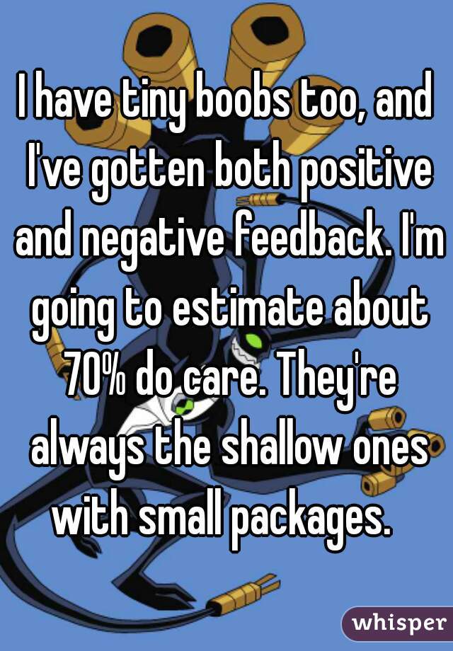 I have tiny boobs too, and I've gotten both positive and negative feedback. I'm going to estimate about 70% do care. They're always the shallow ones with small packages.  