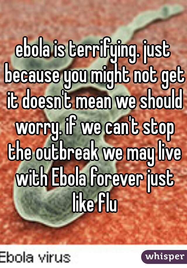 ebola is terrifying. just because you might not get it doesn't mean we should worry. if we can't stop the outbreak we may live with Ebola forever just like flu