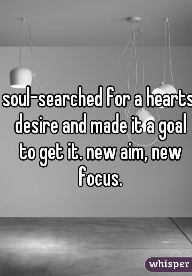 soul-searched for a hearts desire and made it a goal to get it. new aim, new focus.