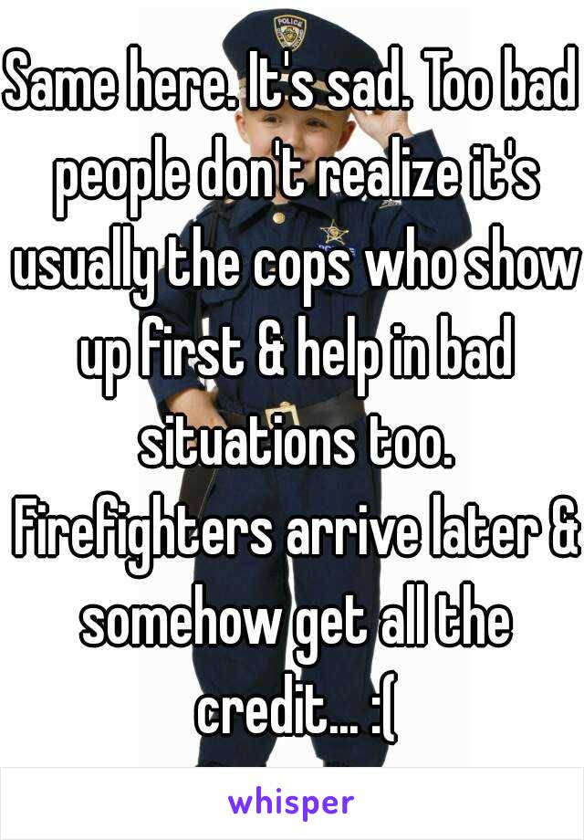 Same here. It's sad. Too bad people don't realize it's usually the cops who show up first & help in bad situations too. Firefighters arrive later & somehow get all the credit... :(