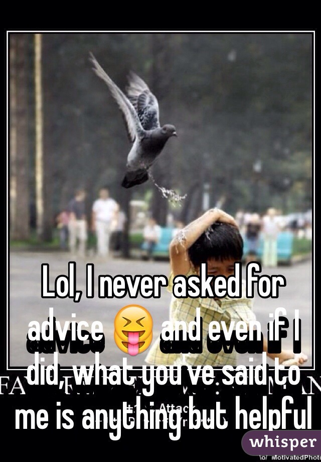 Lol, I never asked for advice 😝 and even if I did, what you've said to me is anything but helpful 