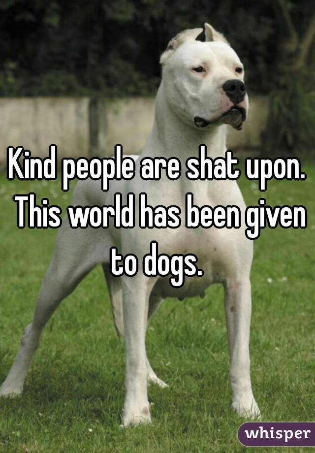 Kind people are shat upon. This world has been given to dogs. 