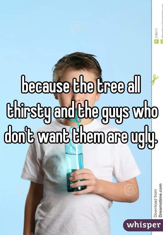 because the tree all thirsty and the guys who don't want them are ugly. 