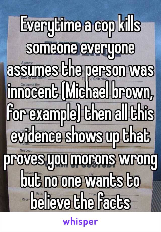 Everytime a cop kills someone everyone assumes the person was innocent (Michael brown, for example) then all this evidence shows up that proves you morons wrong but no one wants to believe the facts