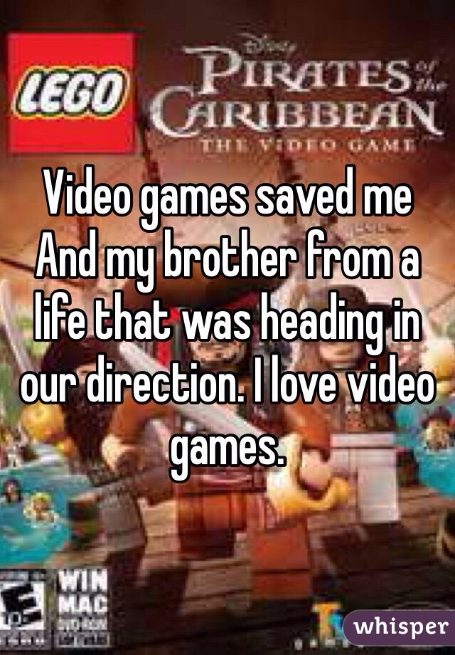 Video games saved me And my brother from a life that was heading in our direction. I love video games. 