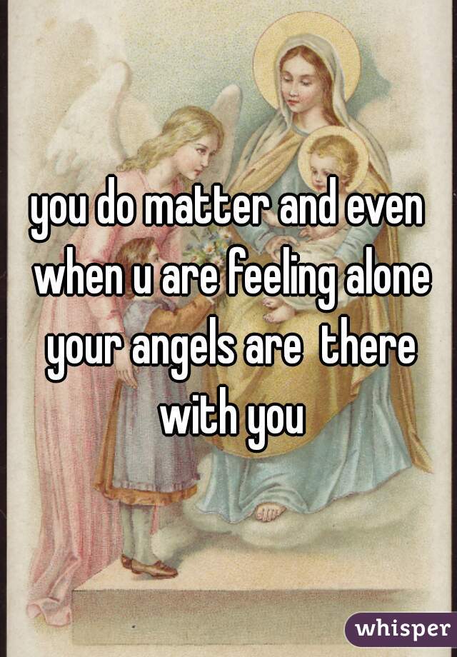 you do matter and even when u are feeling alone your angels are  there with you
