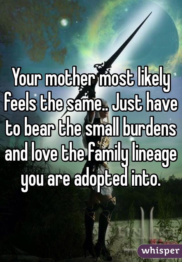 Your mother most likely feels the same.. Just have to bear the small burdens and love the family lineage you are adopted into.  