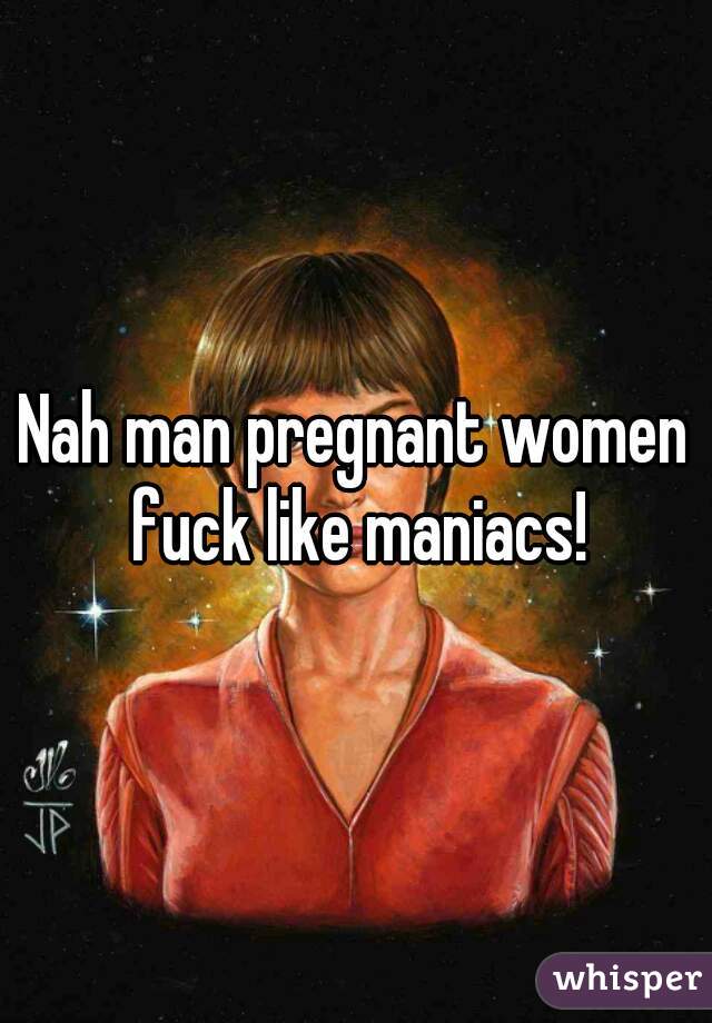 Nah man pregnant women fuck like maniacs!